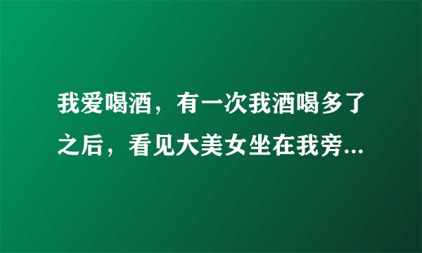 我爱喝酒，有一次我酒喝多了之后，看见大美女坐在我旁边靠在我身上怎么回事