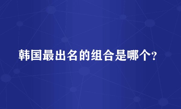 韩国最出名的组合是哪个？