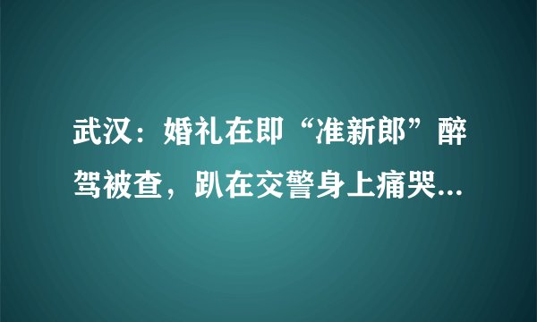 武汉：婚礼在即“准新郎”醉驾被查，趴在交警身上痛哭, 你怎么看？
