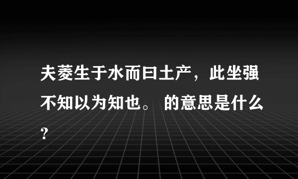 夫菱生于水而曰土产，此坐强不知以为知也。 的意思是什么？