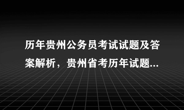 历年贵州公务员考试试题及答案解析，贵州省考历年试题解析汇总