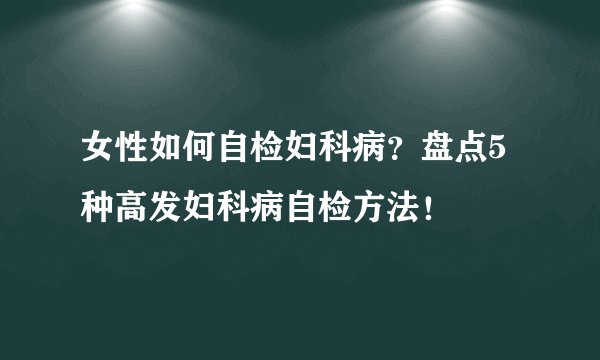 女性如何自检妇科病？盘点5种高发妇科病自检方法！