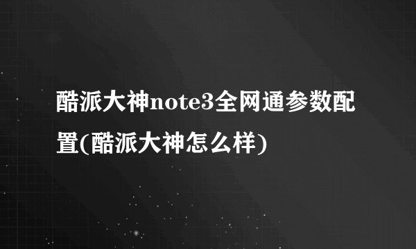 酷派大神note3全网通参数配置(酷派大神怎么样)