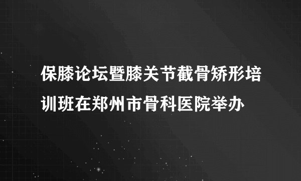 保膝论坛暨膝关节截骨矫形培训班在郑州市骨科医院举办