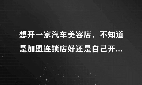 想开一家汽车美容店，不知道是加盟连锁店好还是自己开店好，希望大家能帮忙解答解答。