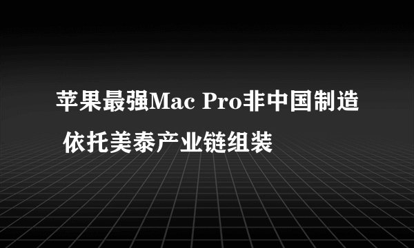 苹果最强Mac Pro非中国制造 依托美泰产业链组装