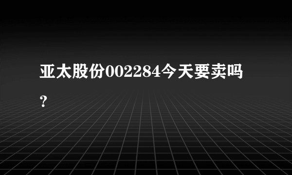 亚太股份002284今天要卖吗？