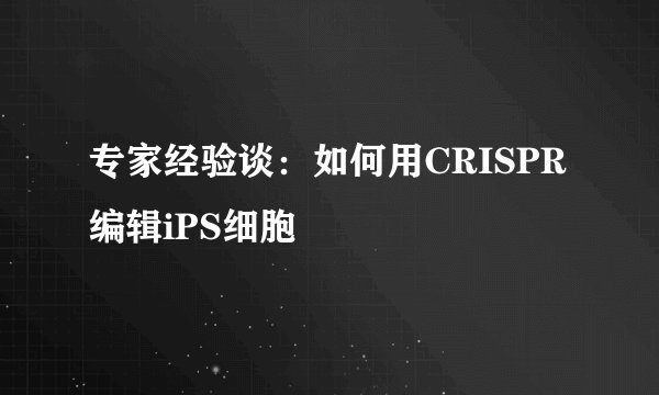 专家经验谈：如何用CRISPR编辑iPS细胞