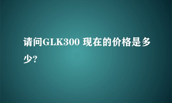 请问GLK300 现在的价格是多少?