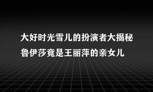 大好时光雪儿的扮演者大揭秘鲁伊莎竟是王丽萍的亲女儿