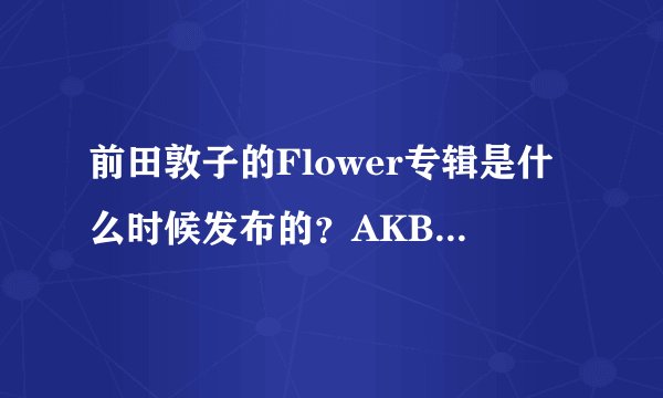 前田敦子的Flower专辑是什么时候发布的？AKB0048的14代目，7代目又是什么意思？