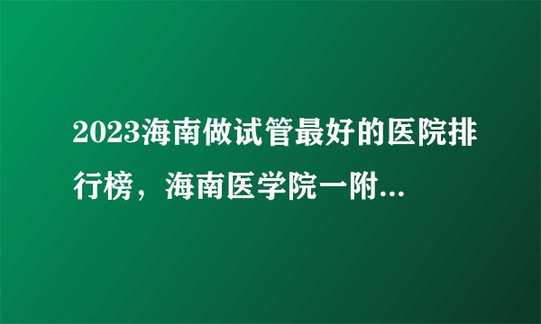 2023海南做试管最好的医院排行榜，海南医学院一附院名副其实