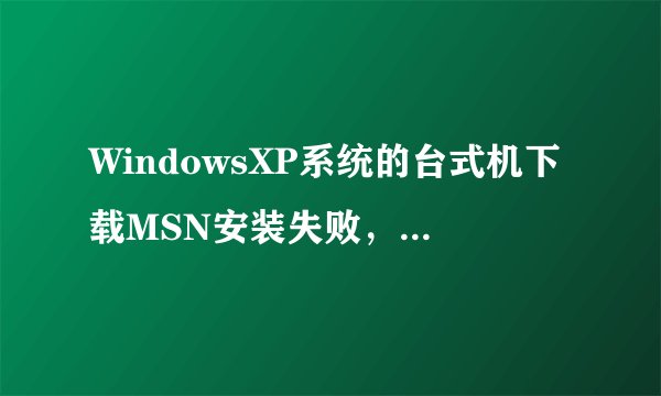 WindowsXP系统的台式机下载MSN安装失败，请问是怎么回事？是向下面图片中这样显示的，求高手解答啊！！！