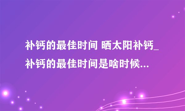 补钙的最佳时间 晒太阳补钙_补钙的最佳时间是啥时候_哪些人最需要补钙_吃什么食物补钙