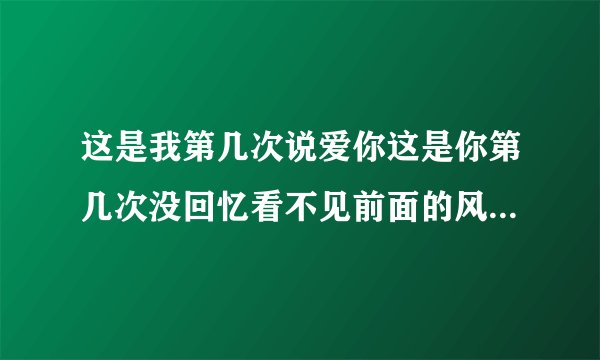 这是我第几次说爱你这是你第几次没回忆看不见前面的风景我一路跟着你去听，这是什
