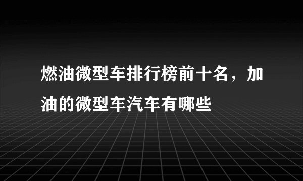燃油微型车排行榜前十名，加油的微型车汽车有哪些