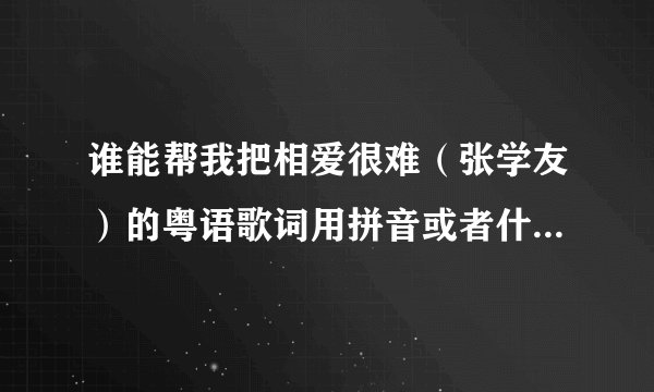 谁能帮我把相爱很难（张学友）的粤语歌词用拼音或者什么的写出来啊，真的是谢谢你们了，真的想学唱它