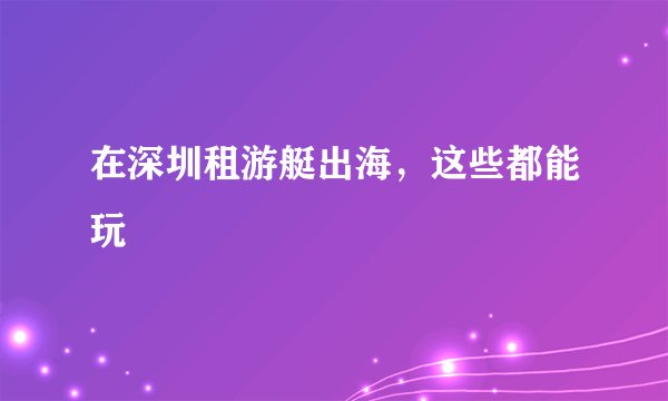 在深圳租游艇出海，这些都能玩