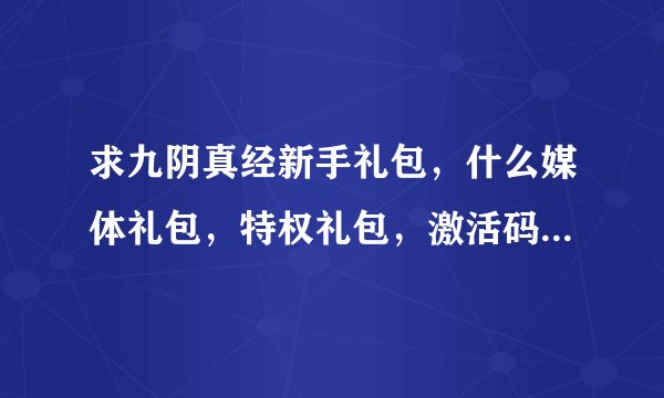 求九阴真经新手礼包，什么媒体礼包，特权礼包，激活码，8位数、13位数的都发过来！！