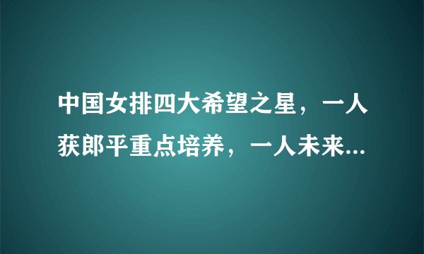 中国女排四大希望之星，一人获郎平重点培养，一人未来能接班丁霞