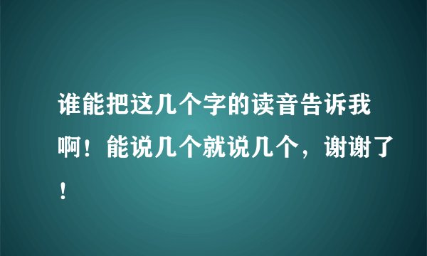 谁能把这几个字的读音告诉我啊！能说几个就说几个，谢谢了！