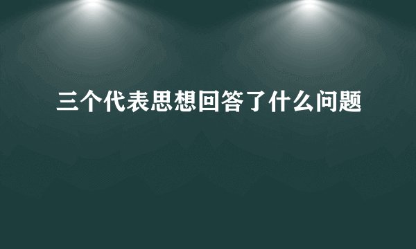 三个代表思想回答了什么问题