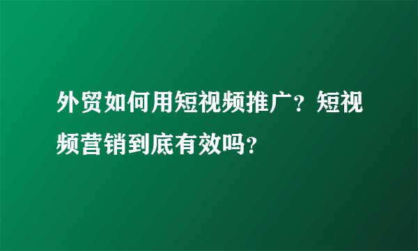 外贸如何用短视频推广？短视频营销到底有效吗？