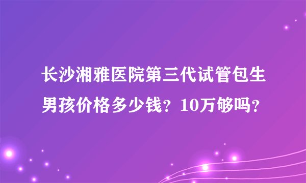 长沙湘雅医院第三代试管包生男孩价格多少钱？10万够吗？