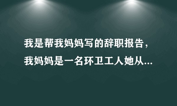 我是帮我妈妈写的辞职报告，我妈妈是一名环卫工人她从事这个职业也有十多年了但是她还不是正式的环卫工...