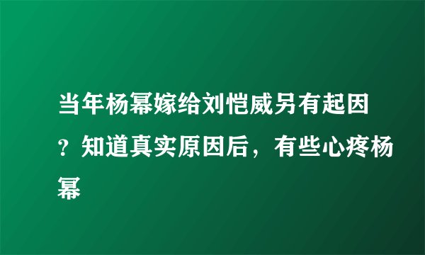 当年杨幂嫁给刘恺威另有起因？知道真实原因后，有些心疼杨幂