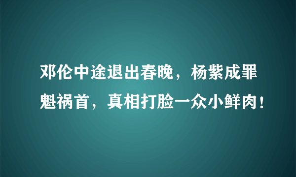 邓伦中途退出春晚，杨紫成罪魁祸首，真相打脸一众小鲜肉！