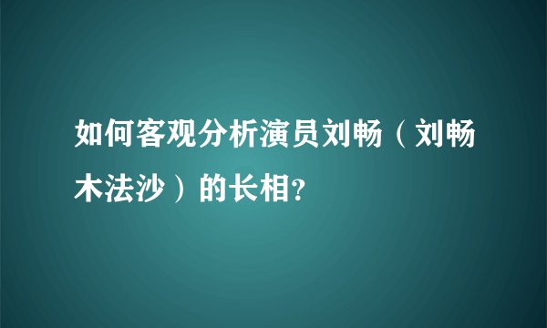 如何客观分析演员刘畅（刘畅木法沙）的长相？