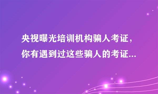 央视曝光培训机构骗人考证，你有遇到过这些骗人的考证机构吗？