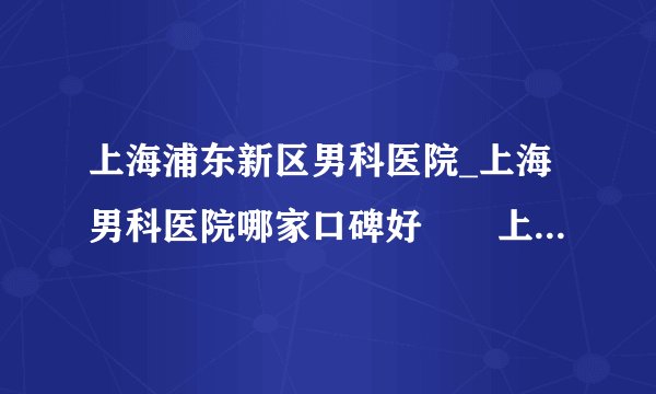 上海浦东新区男科医院_上海男科医院哪家口碑好　　上海有哪些男科医院比较