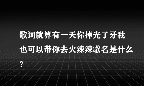 歌词就算有一天你掉光了牙我也可以带你去火辣辣歌名是什么？