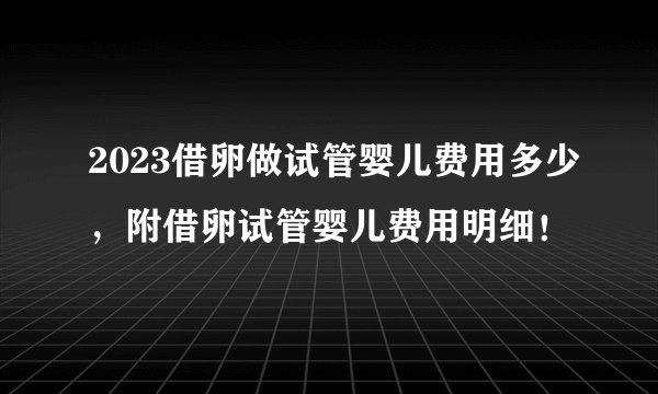 2023借卵做试管婴儿费用多少，附借卵试管婴儿费用明细！