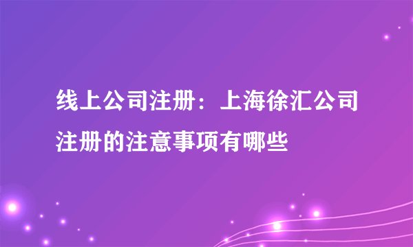 线上公司注册：上海徐汇公司注册的注意事项有哪些