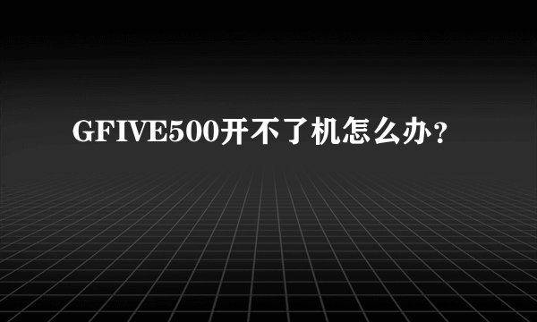 GFIVE500开不了机怎么办？