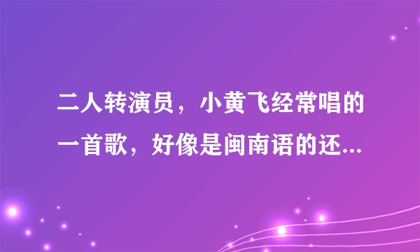二人转演员，小黄飞经常唱的一首歌，好像是闽南语的还是啥的，歌名叫啥名字啊？知道的说下，不胜感激！