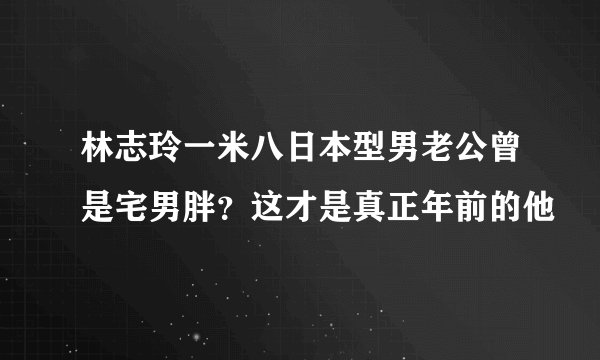 林志玲一米八日本型男老公曾是宅男胖？这才是真正年前的他