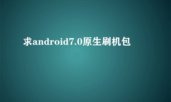 求android7.0原生刷机包