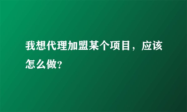 我想代理加盟某个项目，应该怎么做？