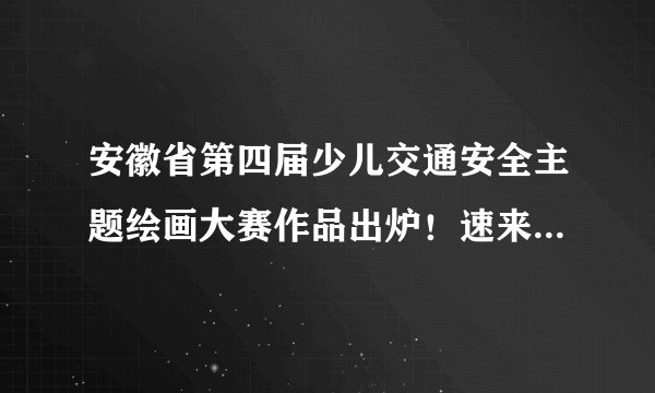 安徽省第四届少儿交通安全主题绘画大赛作品出炉！速来围观啦！