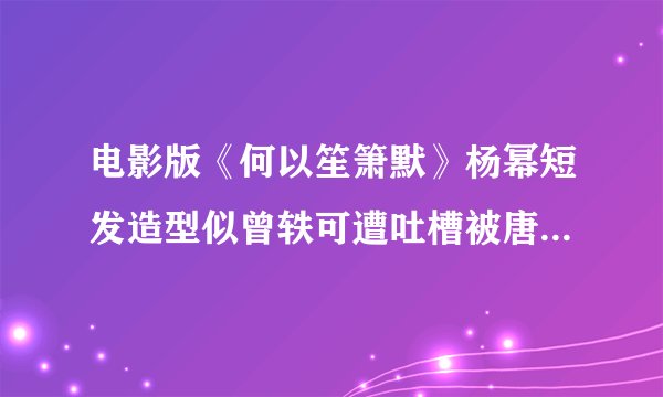 电影版《何以笙箫默》杨幂短发造型似曾轶可遭吐槽被唐嫣秒的体无完肤