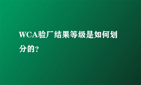 WCA验厂结果等级是如何划分的？