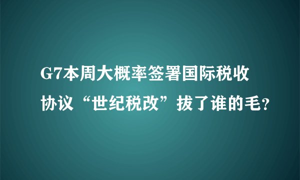 G7本周大概率签署国际税收协议“世纪税改”拔了谁的毛？