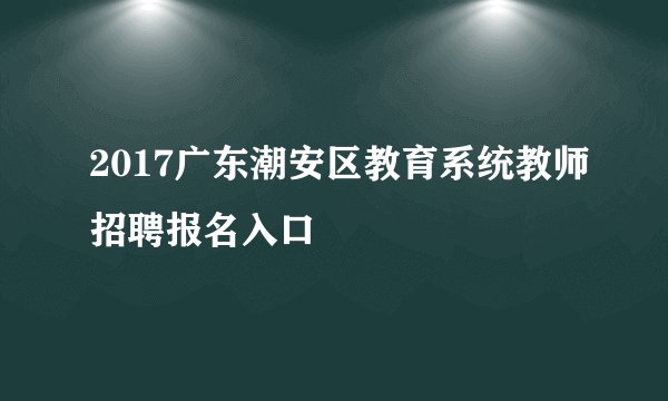 2017广东潮安区教育系统教师招聘报名入口