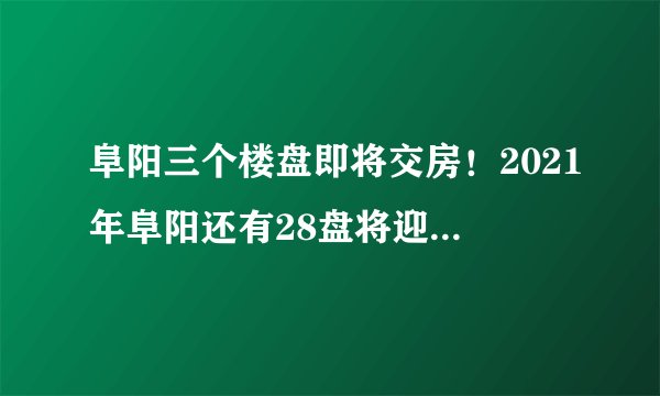 阜阳三个楼盘即将交房！2021年阜阳还有28盘将迎来交付！