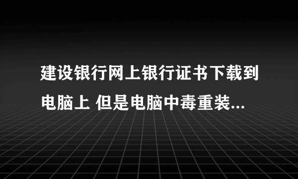 建设银行网上银行证书下载到电脑上 但是电脑中毒重装之后就没了  怎么办啊