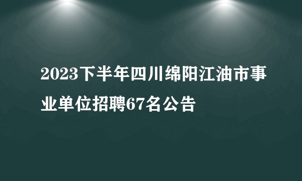 2023下半年四川绵阳江油市事业单位招聘67名公告